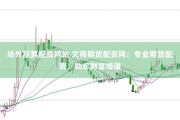 场外股票配资网站 文商期货配资网：专业期货配资，助您财富增值
