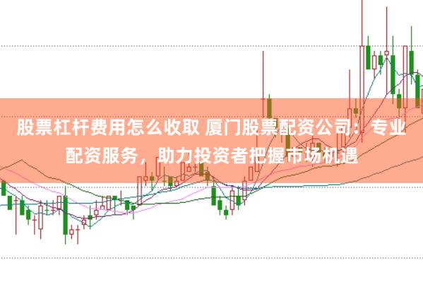 股票杠杆费用怎么收取 厦门股票配资公司：专业配资服务，助力投资者把握市场机遇