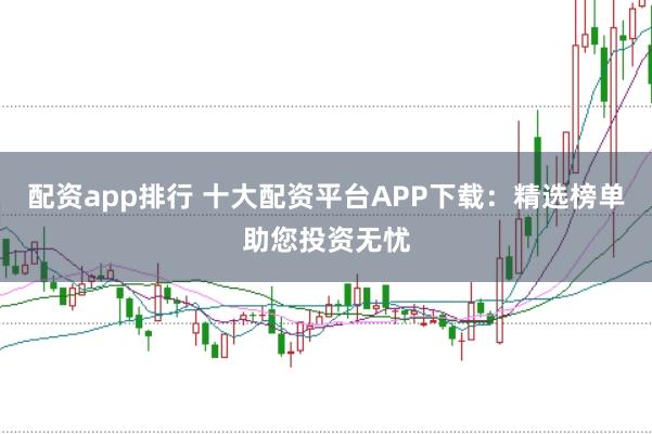 配资app排行 十大配资平台APP下载：精选榜单助您投资无忧