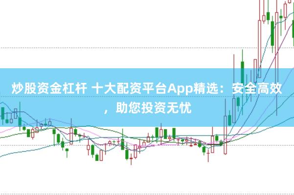 炒股资金杠杆 十大配资平台App精选：安全高效，助您投资无忧