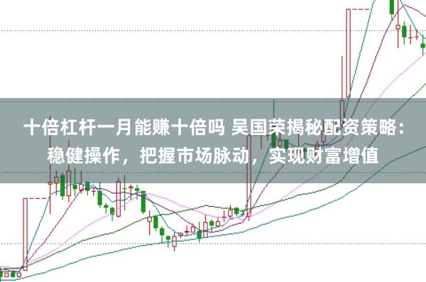 十倍杠杆一月能赚十倍吗 吴国荣揭秘配资策略：稳健操作，把握市场脉动，实现财富增值
