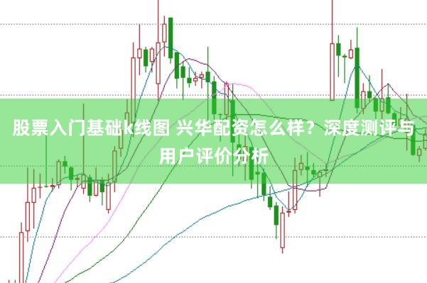 股票入门基础k线图 兴华配资怎么样？深度测评与用户评价分析