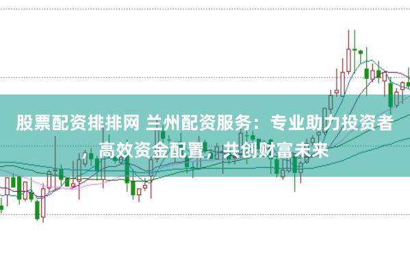 股票配资排排网 兰州配资服务：专业助力投资者，高效资金配置，共创财富未来