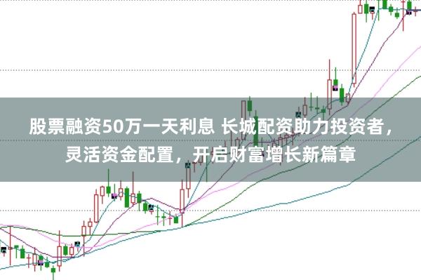 股票融资50万一天利息 长城配资助力投资者，灵活资金配置，开启财富增长新篇章
