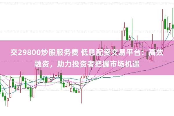 交29800炒股服务费 低息配资交易平台：高效融资，助力投资者把握市场机遇