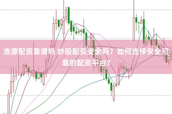 浩源配资靠谱吗 炒股配资安全吗?如何选择安全可靠的配资平台?