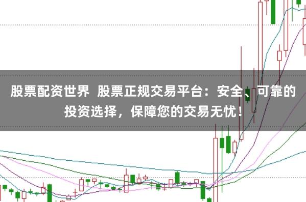 股票配资世界  股票正规交易平台：安全、可靠的投资选择，保障您的交易无忧！