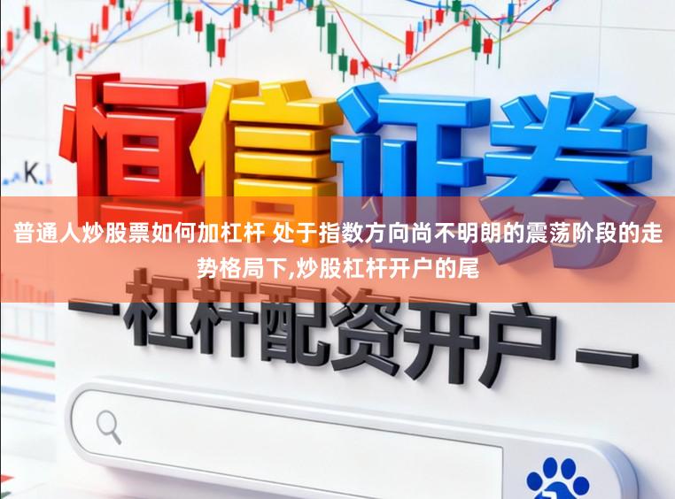 普通人炒股票如何加杠杆 处于指数方向尚不明朗的震荡阶段的走势格局下，炒股杠杆开户的尾