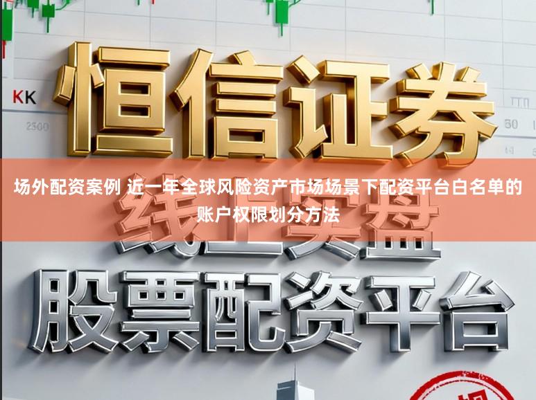 场外配资案例 近一年全球风险资产市场场景下配资平台白名单的账户权限划分方法