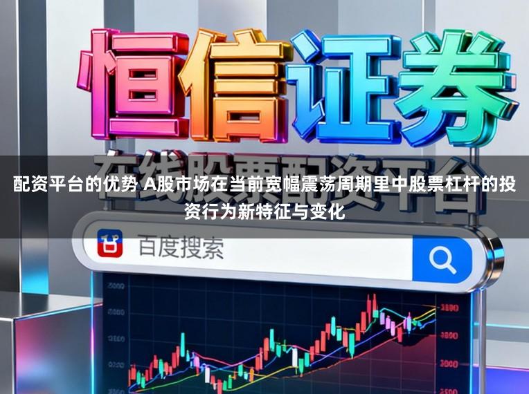 配资平台的优势 A股市场在当前宽幅震荡周期里中股票杠杆的投资行为新特征与变化