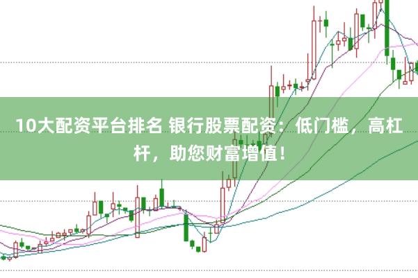 10大配资平台排名 银行股票配资：低门槛，高杠杆，助您财富增值！