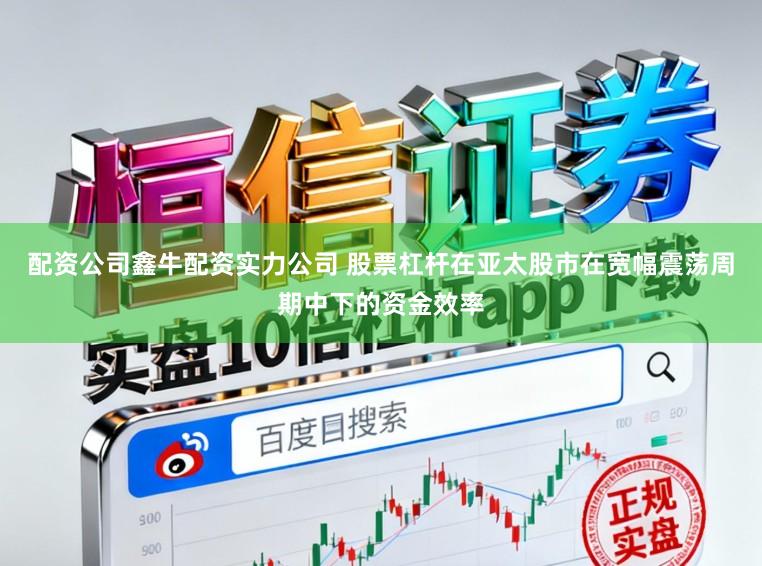配资公司鑫牛配资实力公司 股票杠杆在亚太股市在宽幅震荡周期中下的资金效率