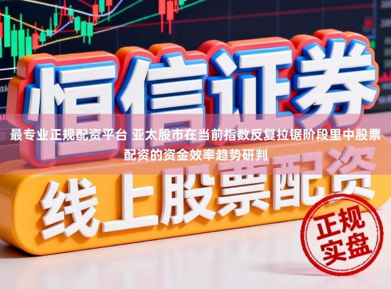 最专业正规配资平台 亚太股市在当前指数反复拉锯阶段里中股票配资的资金效率趋势研判