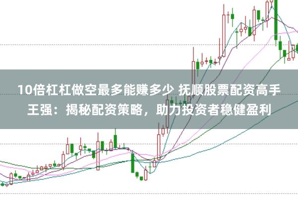 10倍杠杠做空最多能赚多少 抚顺股票配资高手王强:揭秘配资策略,助力投资者稳健盈利