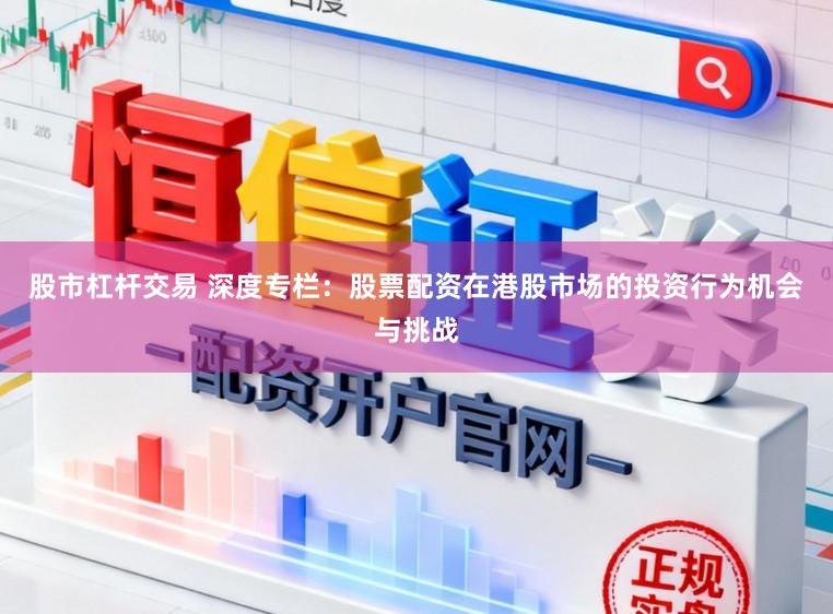 股市杠杆交易 深度专栏：股票配资在港股市场的投资行为机会与挑战