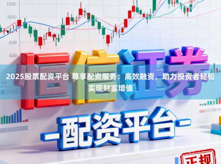 2025股票配资平台 尊享配资服务：高效融资，助力投资者轻松实现财富增值