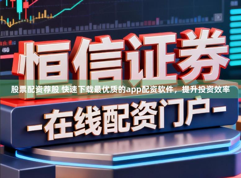 股票配资荐股 快速下载最优质的app配资软件，提升投资效率